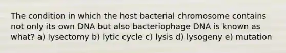 The condition in which the host bacterial chromosome contains not only its own DNA but also bacteriophage DNA is known as what? a) lysectomy b) lytic cycle c) lysis d) lysogeny e) mutation