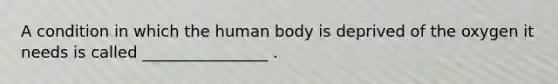 A condition in which the human body is deprived of the oxygen it needs is called ________________ .