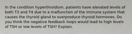 In the condition hyperthroidism, patients have elevated levels of both T3 and T4 due to a malfunction of the immune system that causes the thyroid gland to overproduce thyroid hormones. Do you think the negative feedback loops would lead to high levels of TSH or low levels of TSH? Explain.