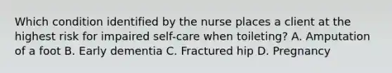 Which condition identified by the nurse places a client at the highest risk for impaired self-care when toileting? A. Amputation of a foot B. Early dementia C. Fractured hip D. Pregnancy