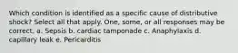 Which condition is identified as a specific cause of distributive shock? Select all that apply. One, some, or all responses may be correct. a. Sepsis b. cardiac tamponade c. Anaphylaxis d. capillary leak e. Pericarditis