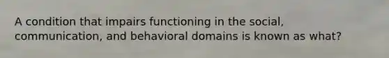 A condition that impairs functioning in the social, communication, and behavioral domains is known as what?