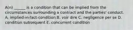 A(n) ______ is a condition that can be implied from the circumstances surrounding a contract and the​ parties' conduct. A. implied-in-fact-condition B. voir dire C. negligence per se D. condition subsequent E. concurrent condition