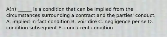 A(n) ______ is a condition that can be implied from the circumstances surrounding a contract and the​ parties' conduct. A. implied-in-fact-condition B. voir dire C. negligence per se D. condition subsequent E. concurrent condition