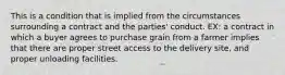 This is a condition that is implied from the circumstances surrounding a contract and the parties' conduct. EX: a contract in which a buyer agrees to purchase grain from a farmer implies that there are proper street access to the delivery site, and proper unloading facilities.