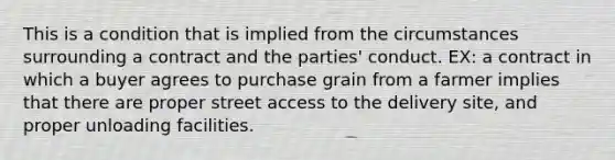 This is a condition that is implied from the circumstances surrounding a contract and the parties' conduct. EX: a contract in which a buyer agrees to purchase grain from a farmer implies that there are proper street access to the delivery site, and proper unloading facilities.