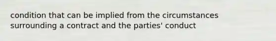 condition that can be implied from the circumstances surrounding a contract and the parties' conduct