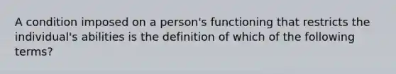 A condition imposed on a person's functioning that restricts the individual's abilities is the definition of which of the following terms?