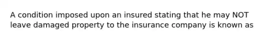 A condition imposed upon an insured stating that he may NOT leave damaged property to the insurance company is known as