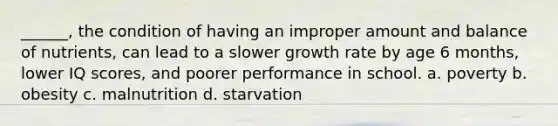 ______, the condition of having an improper amount and balance of nutrients, can lead to a slower growth rate by age 6 months, lower IQ scores, and poorer performance in school. a. poverty b. obesity c. malnutrition d. starvation