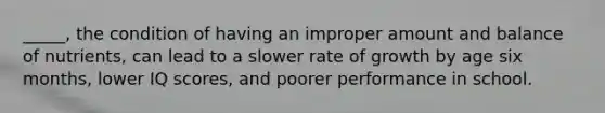 _____, the condition of having an improper amount and balance of nutrients, can lead to a slower rate of growth by age six months, lower IQ scores, and poorer performance in school.