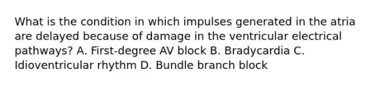 What is the condition in which impulses generated in the atria are delayed because of damage in the ventricular electrical pathways? A. First-degree AV block B. Bradycardia C. Idioventricular rhythm D. Bundle branch block