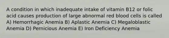 A condition in which inadequate intake of vitamin B12 or folic acid causes production of large abnormal red blood cells is called A) Hemorrhagic Anemia B) Aplastic Anemia C) Megaloblastic Anemia D) Pernicious Anemia E) Iron Deficiency Anemia