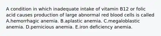 A condition in which inadequate intake of vitamin B12 or folic acid causes production of large abnormal red blood cells is called A.hemorrhagic anemia. B.aplastic anemia. C.megaloblastic anemia. D.pernicious anemia. E.iron deficiency anemia.