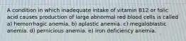 A condition in which inadequate intake of vitamin B12 or folic acid causes production of large abnormal red blood cells is called a) hemorrhagic anemia. b) aplastic anemia. c) megaloblastic anemia. d) pernicious anemia. e) iron deficiency anemia.