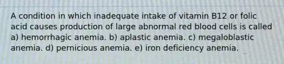 A condition in which inadequate intake of vitamin B12 or folic acid causes production of large abnormal red blood cells is called a) hemorrhagic anemia. b) aplastic anemia. c) megaloblastic anemia. d) pernicious anemia. e) iron deficiency anemia.