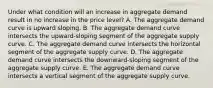 Under what condition will an increase in aggregate demand result in no increase in the price level? A. The aggregate demand curve is upward sloping. B. The aggregate demand curve intersects the upward-sloping segment of the aggregate supply curve. C. The aggregate demand curve intersects the horizontal segment of the aggregate supply curve. D. The aggregate demand curve intersects the downward-sloping segment of the aggregate supply curve. E. The aggregate demand curve intersects a vertical segment of the aggregate supply curve.