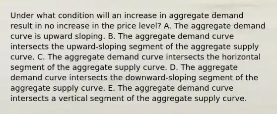 Under what condition will an increase in aggregate demand result in no increase in the price level? A. The aggregate demand curve is upward sloping. B. The aggregate demand curve intersects the upward-sloping segment of the aggregate supply curve. C. The aggregate demand curve intersects the horizontal segment of the aggregate supply curve. D. The aggregate demand curve intersects the downward-sloping segment of the aggregate supply curve. E. The aggregate demand curve intersects a vertical segment of the aggregate supply curve.