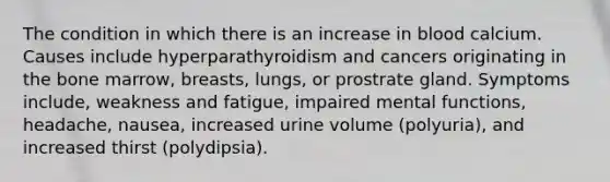 The condition in which there is an increase in blood calcium. Causes include hyperparathyroidism and cancers originating in the bone marrow, breasts, lungs, or prostrate gland. Symptoms include, weakness and fatigue, impaired mental functions, headache, nausea, increased urine volume (polyuria), and increased thirst (polydipsia).