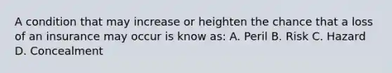 A condition that may increase or heighten the chance that a loss of an insurance may occur is know as: A. Peril B. Risk C. Hazard D. Concealment