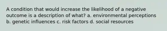 A condition that would increase the likelihood of a negative outcome is a description of what? a. environmental perceptions b. genetic influences c. risk factors d. social resources