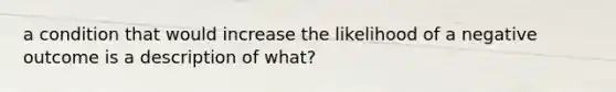 a condition that would increase the likelihood of a negative outcome is a description of what?