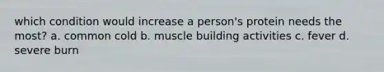 which condition would increase a person's protein needs the most? a. common cold b. muscle building activities c. fever d. severe burn