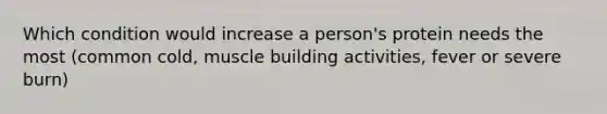 Which condition would increase a person's protein needs the most (common cold, muscle building activities, fever or severe burn)