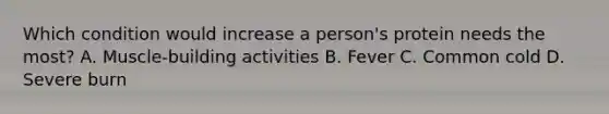Which condition would increase a person's protein needs the most? A. Muscle-building activities B. Fever C. Common cold D. Severe burn