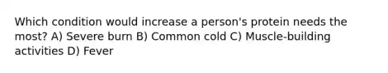 Which condition would increase a person's protein needs the most? A) Severe burn B) Common cold C) Muscle-building activities D) Fever