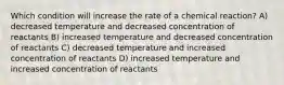 Which condition will increase the rate of a chemical reaction? A) decreased temperature and decreased concentration of reactants B) increased temperature and decreased concentration of reactants C) decreased temperature and increased concentration of reactants D) increased temperature and increased concentration of reactants