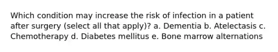 Which condition may increase the risk of infection in a patient after surgery (select all that apply)? a. Dementia b. Atelectasis c. Chemotherapy d. Diabetes mellitus e. Bone marrow alternations