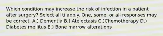 Which condition may increase the risk of infection in a patient after surgery? Select all ti apply. One, some, or all responses may be correct. A.) Dementia B.) Atelectasis C.)Chemotherapy D.) Diabetes mellitus E.) Bone marrow alterations