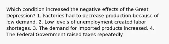 Which condition increased the negative effects of the Great Depression? 1. Factories had to decrease production because of low demand. 2. Low levels of unemployment created labor shortages. 3. The demand for imported products increased. 4. The Federal Government raised taxes repeatedly.