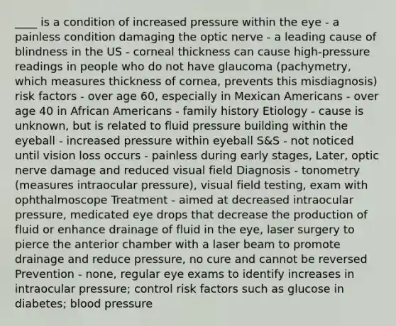 ____ is a condition of increased pressure within the eye - a painless condition damaging the optic nerve - a leading cause of blindness in the US - corneal thickness can cause high-pressure readings in people who do not have glaucoma (pachymetry, which measures thickness of cornea, prevents this misdiagnosis) risk factors - over age 60, especially in Mexican Americans - over age 40 in <a href='https://www.questionai.com/knowledge/kktT1tbvGH-african-americans' class='anchor-knowledge'>african americans</a> - family history Etiology - cause is unknown, but is related to fluid pressure building within the eyeball - increased pressure within eyeball S&S - not noticed until vision loss occurs - painless during early stages, Later, optic nerve damage and reduced visual field Diagnosis - tonometry (measures intraocular pressure), visual field testing, exam with ophthalmoscope Treatment - aimed at decreased intraocular pressure, medicated eye drops that decrease the production of fluid or enhance drainage of fluid in the eye, laser surgery to pierce the anterior chamber with a laser beam to promote drainage and reduce pressure, no cure and cannot be reversed Prevention - none, regular eye exams to identify increases in intraocular pressure; control risk factors such as glucose in diabetes; <a href='https://www.questionai.com/knowledge/kD0HacyPBr-blood-pressure' class='anchor-knowledge'>blood pressure</a>