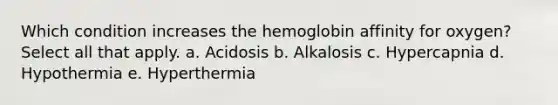 Which condition increases the hemoglobin affinity for oxygen? Select all that apply. a. Acidosis b. Alkalosis c. Hypercapnia d. Hypothermia e. Hyperthermia