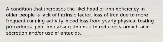 A condition that increases the likelihood of iron deficiency in older people is lack of intrinsic factor. loss of iron due to more frequent running activity. blood loss from yearly physical testing procedures. poor iron absorption due to reduced stomach acid secretion and/or use of antacids.