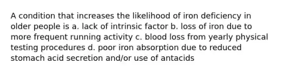 A condition that increases the likelihood of iron deficiency in older people is a. lack of intrinsic factor b. loss of iron due to more frequent running activity c. blood loss from yearly physical testing procedures d. poor iron absorption due to reduced stomach acid secretion and/or use of antacids