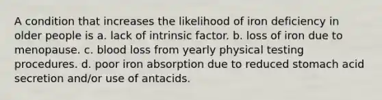 A condition that increases the likelihood of iron deficiency in older people is a. lack of intrinsic factor. b. loss of iron due to menopause. c. blood loss from yearly physical testing procedures. d. poor iron absorption due to reduced stomach acid secretion and/or use of antacids.