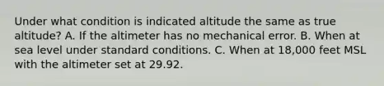 Under what condition is indicated altitude the same as true altitude? A. If the altimeter has no mechanical error. B. When at sea level under standard conditions. C. When at 18,000 feet MSL with the altimeter set at 29.92.