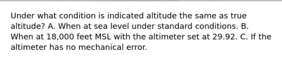 Under what condition is indicated altitude the same as true altitude? A. When at sea level under standard conditions. B. When at 18,000 feet MSL with the altimeter set at 29.92. C. If the altimeter has no mechanical error.