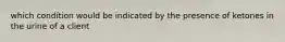 which condition would be indicated by the presence of ketones in the urine of a client