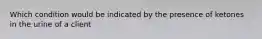 Which condition would be indicated by the presence of ketones in the urine of a client