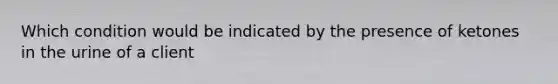 Which condition would be indicated by the presence of ketones in the urine of a client