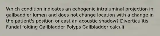 Which condition indicates an echogenic intraluminal projection in gallbaddler lumen and does not change location with a change in the patient's position or cast an acoustic shadow? Diverticulitis Fundal folding Gallbladder Polyps Gallbladder calculi