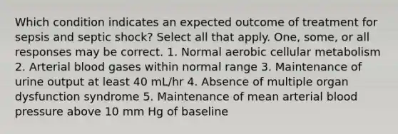 Which condition indicates an expected outcome of treatment for sepsis and septic shock? Select all that apply. One, some, or all responses may be correct. 1. Normal aerobic cellular metabolism 2. Arterial blood gases within normal range 3. Maintenance of urine output at least 40 mL/hr 4. Absence of multiple organ dysfunction syndrome 5. Maintenance of mean arterial blood pressure above 10 mm Hg of baseline