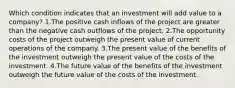 Which condition indicates that an investment will add value to a company? 1.The positive cash inflows of the project are greater than the negative cash outflows of the project. 2.The opportunity costs of the project outweigh the present value of current operations of the company. 3.The present value of the benefits of the investment outweigh the present value of the costs of the investment. 4.The future value of the benefits of the investment outweigh the future value of the costs of the investment.