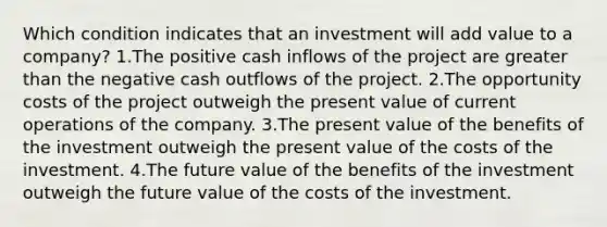 Which condition indicates that an investment will add value to a company? 1.The positive cash inflows of the project are greater than the negative cash outflows of the project. 2.The opportunity costs of the project outweigh the present value of current operations of the company. 3.The present value of the benefits of the investment outweigh the present value of the costs of the investment. 4.The future value of the benefits of the investment outweigh the future value of the costs of the investment.