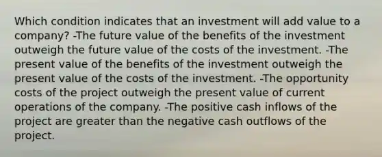 Which condition indicates that an investment will add value to a company? -The future value of the benefits of the investment outweigh the future value of the costs of the investment. -The present value of the benefits of the investment outweigh the present value of the costs of the investment. -The opportunity costs of the project outweigh the present value of current operations of the company. -The positive cash inflows of the project are <a href='https://www.questionai.com/knowledge/ktgHnBD4o3-greater-than' class='anchor-knowledge'>greater than</a> the negative cash outflows of the project.