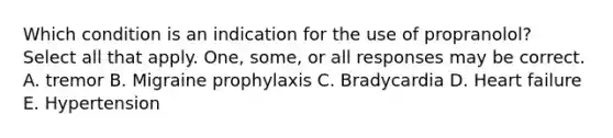 Which condition is an indication for the use of propranolol? Select all that apply. One, some, or all responses may be correct. A. tremor B. Migraine prophylaxis C. Bradycardia D. Heart failure E. Hypertension